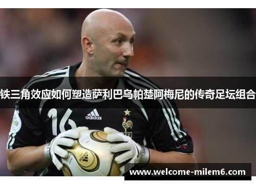 铁三角效应如何塑造萨利巴乌帕楚阿梅尼的传奇足坛组合