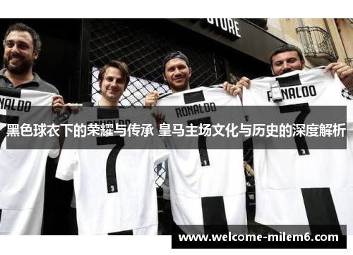 黑色球衣下的荣耀与传承 皇马主场文化与历史的深度解析