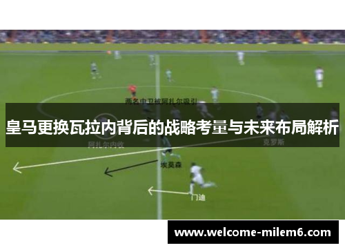 皇马更换瓦拉内背后的战略考量与未来布局解析