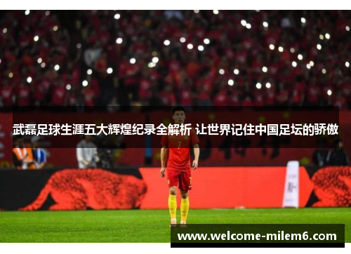 武磊足球生涯五大辉煌纪录全解析 让世界记住中国足坛的骄傲