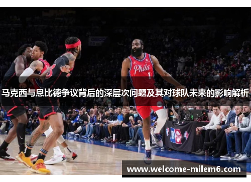 马克西与恩比德争议背后的深层次问题及其对球队未来的影响解析