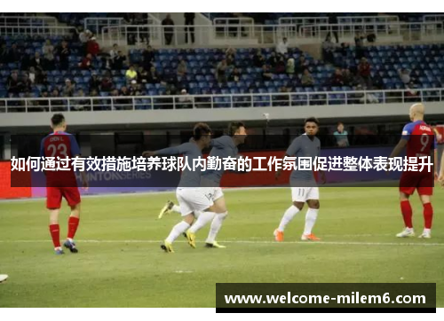 如何通过有效措施培养球队内勤奋的工作氛围促进整体表现提升